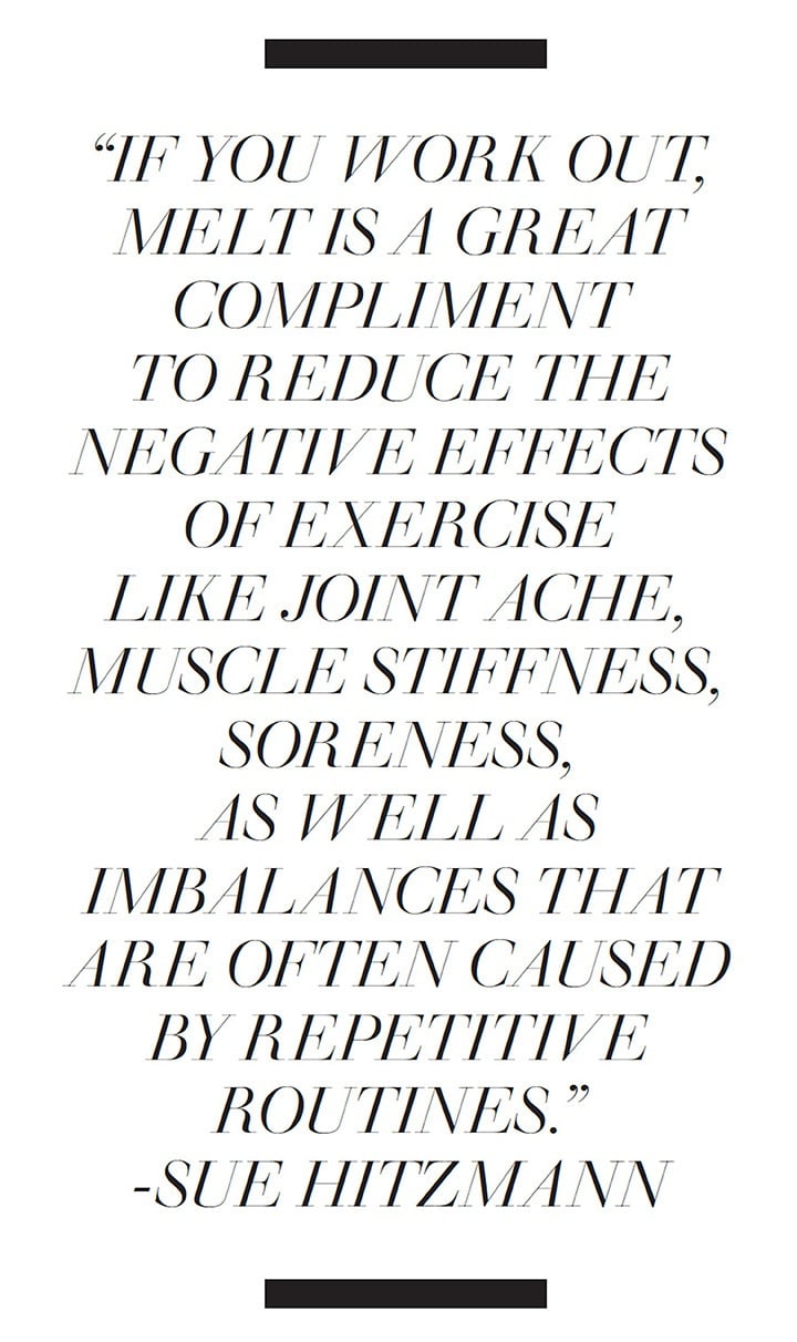 If you work out, melt is a great compliment to reduce the negative effects of exercise like joint ache, muscle stiffness, soreness, as well as imbalances that are often caused by repetitive routines